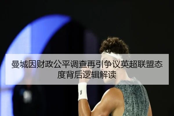 曼城因财政公平调查再引争议英超联盟态度背后逻辑解读