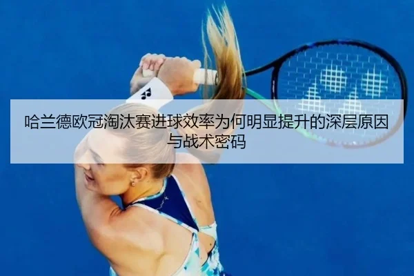 哈兰德欧冠淘汰赛进球效率为何明显提升的深层原因与战术密码