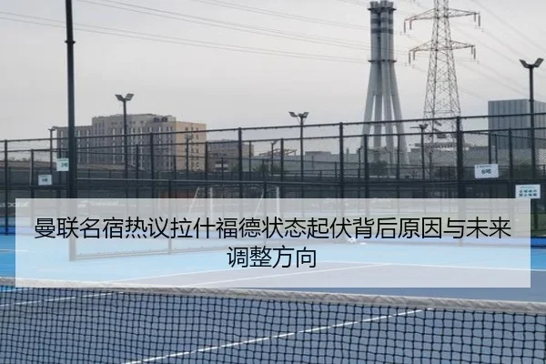 曼联名宿热议拉什福德状态起伏背后原因与未来调整方向