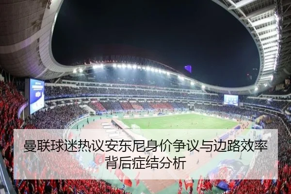 曼联球迷热议安东尼身价争议与边路效率背后症结分析