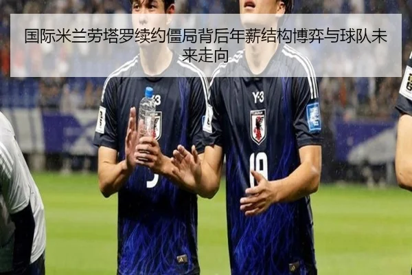 国际米兰劳塔罗续约僵局背后年薪结构博弈与球队未来走向