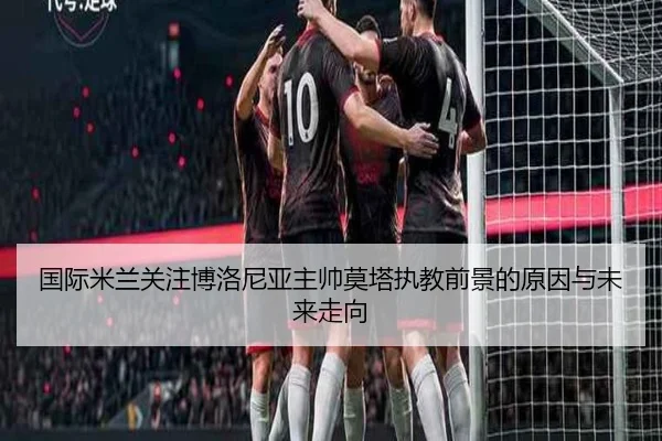 国际米兰关注博洛尼亚主帅莫塔执教前景的原因与未来走向