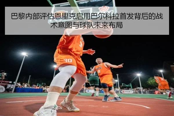 巴黎内部评估恩里克启用巴尔科拉首发背后的战术意图与球队未来布局