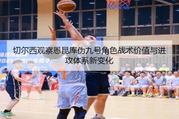 切尔西观察恩昆库伪九号角色战术价值与进攻体系新变化