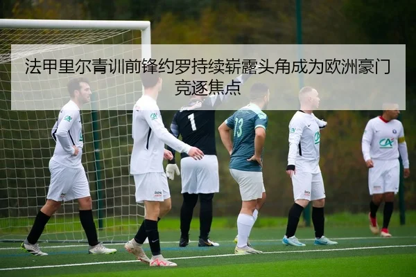 法甲里尔青训前锋约罗持续崭露头角成为欧洲豪门竞逐焦点