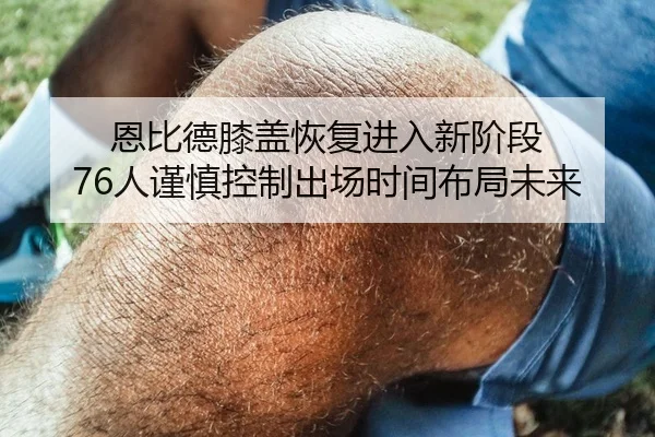 恩比德膝盖恢复进入新阶段 76人谨慎控制出场时间布局未来