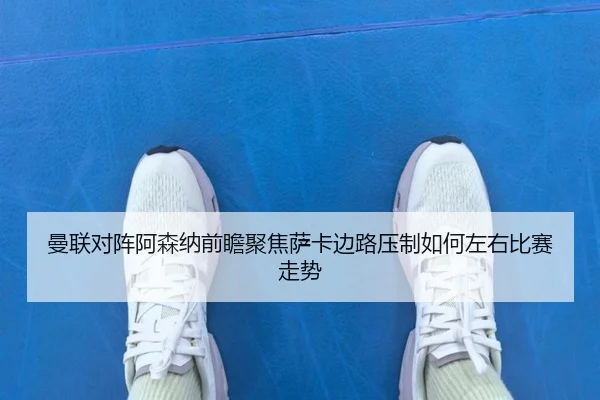 曼联对阵阿森纳前瞻聚焦萨卡边路压制如何左右比赛走势